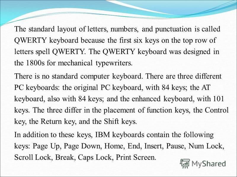The standard layout of letters, numbers, and punctuation is called QWERTY keyboard because the first six keys on the top row of letters spell QWERTY. The QWERTY keyboard was designed in the 1800s for mechanical typewriters. There is no standard compu