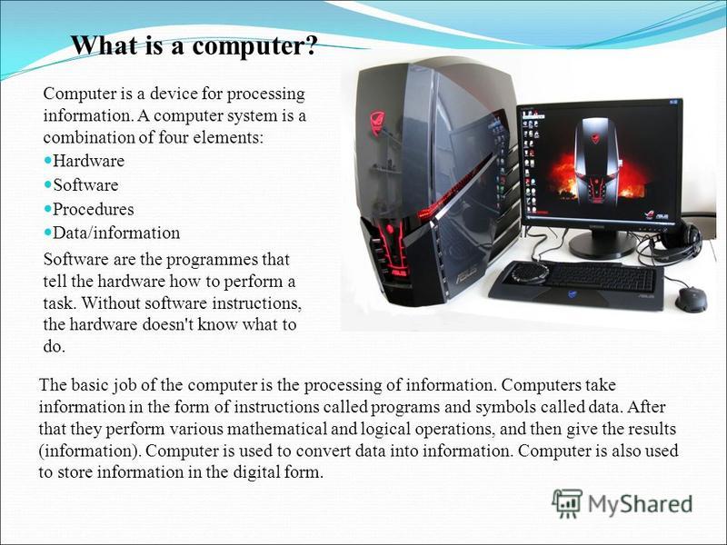 What is a computer? Computer is a device for processing information. A computer system is a combination of four elements: Hardware Software Procedures Data/information Software are the programmes that tell the hardware how to perform a task. Without 