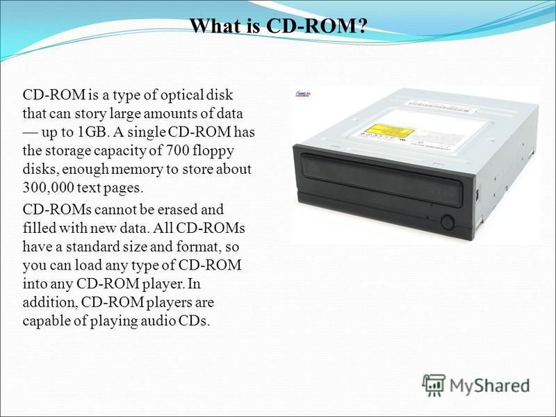 What is CD-ROM? CD-ROM is a type of optical disk that can story large amounts of data up to 1GB. A single CD-ROM has the storage capacity of 700 floppy disks, enough memory to store about 300,000 text pages. CD-ROMs cannot be erased and filled with n