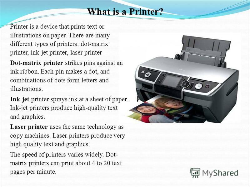 What is a Printer? Printer is a device that prints text or illustrations on paper. There are many different types of printers: dot-matrix printer, ink-jet printer, laser printer Dot-matrix printer strikes pins against an ink ribbon. Each pin makes a 