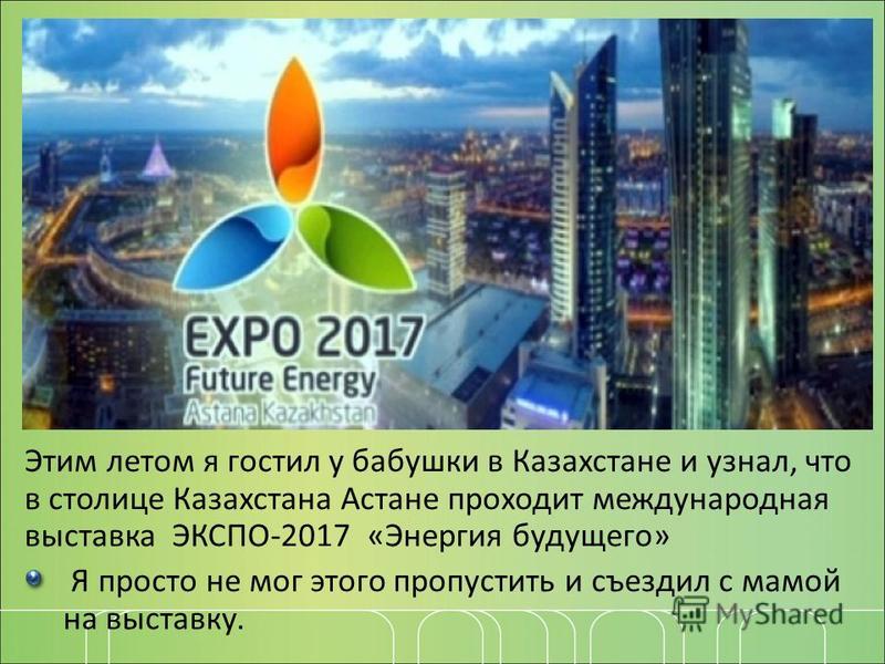 Этим летом я гостил у бабушки в Казахстане и узнал, что в столице Казахстана Астане проходит международная выставка ЭКСПО-2017 «Энергия будущего» Я просто не мог этого пропустить и съездил с мамой на выставку.