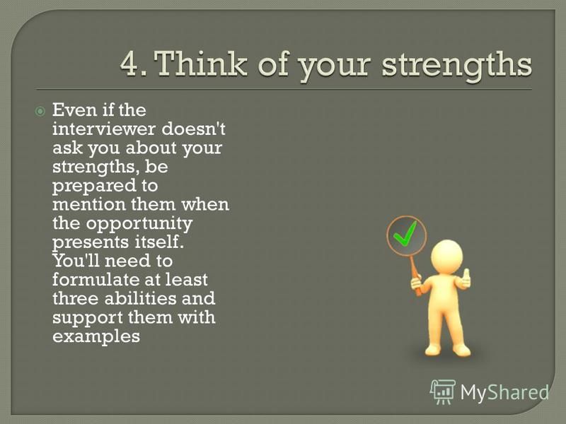 Even if the interviewer doesn't ask you about your strengths, be prepared to mention them when the opportunity presents itself. You'll need to formulate at least three abilities and support them with examples