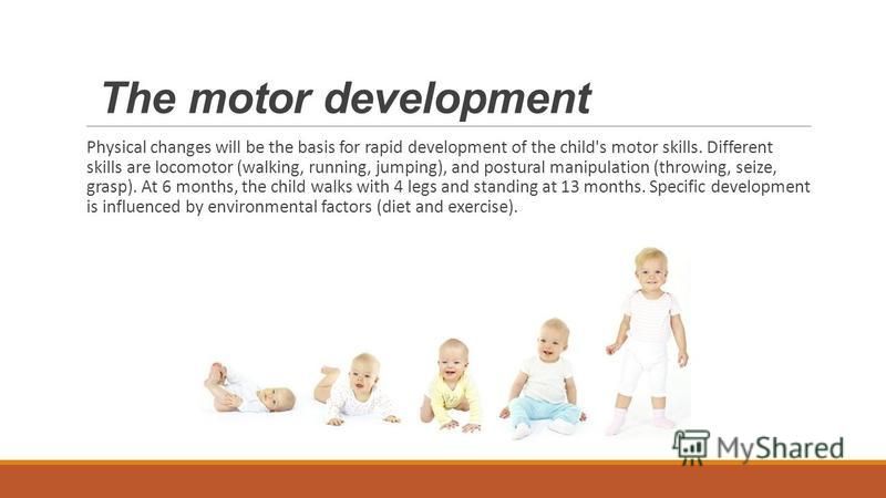 The motor development Physical changes will be the basis for rapid development of the child's motor skills. Different skills are locomotor (walking, running, jumping), and postural manipulation (throwing, seize, grasp). At 6 months, the child walks w