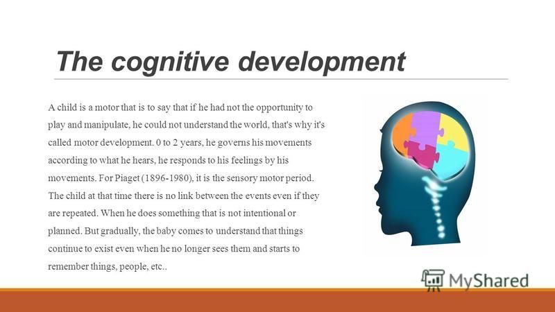 The cognitive development A child is a motor that is to say that if he had not the opportunity to play and manipulate, he could not understand the world, that's why it's called motor development. 0 to 2 years, he governs his movements according to wh