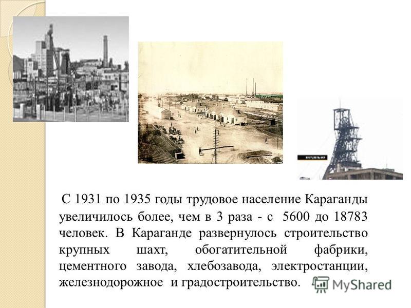 С 1931 по 1935 годы трудовое население Караганды увеличилось более, чем в 3 раза - с 5600 до 18783 человек. В Караганде развернулось строительство крупных шахт, обогатительной фабрики, цементного завода, хлебозавода, электростанции, железнодорожное и