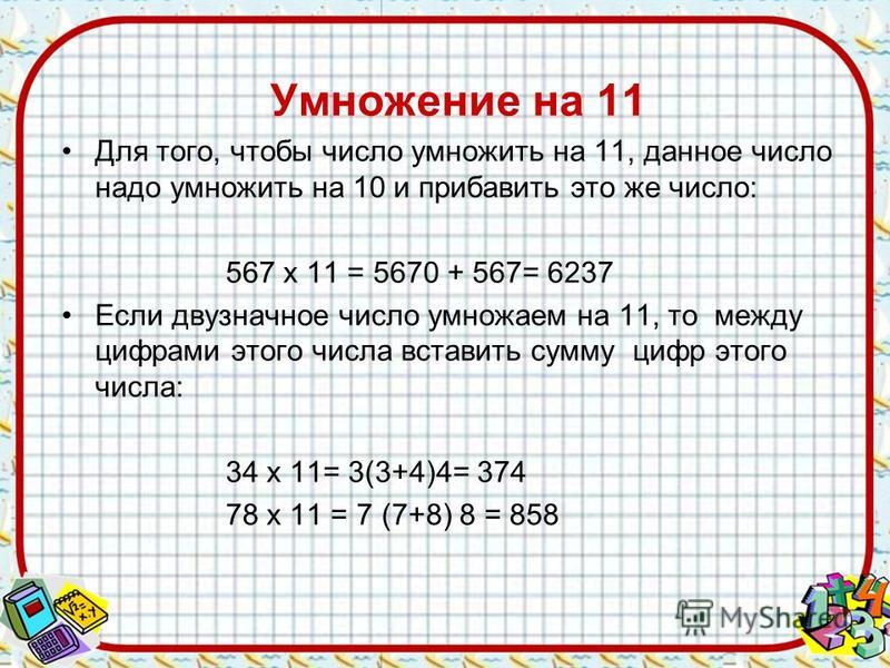 Умножение на 11 Для того, чтобы число умножить на 11, данное число надо умножить на 10 и прибавить это же число: 567 х 11 = 5670 + 567= 6237 Если двузначное число умножаем на 11, то между цифрами этого числа вставить сумму цифр этого числа: 34 х 11= 
