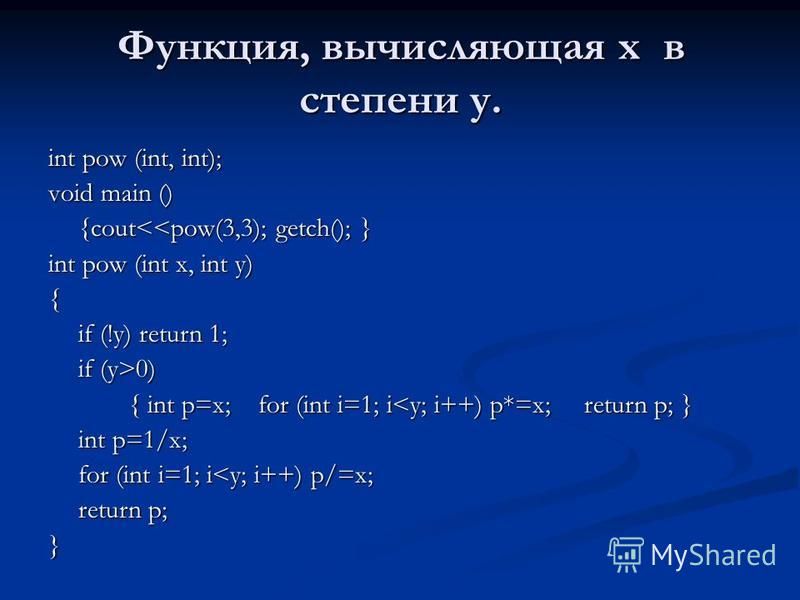 Функция, вычисляющая x в степени y. int pow (int, int); void main () {cout<<pow(3,3); getch(); } int pow (int x, int y) { if (!y) return 1; if (y>0) { int p=x; for (int i=1; i<y; i++) p*=x; return p; } int p=1/x; for (int i=1; i<y; i++) p/=x; return 