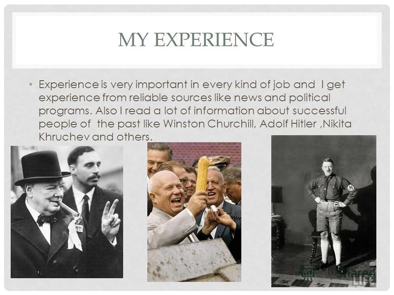 MY EXPERIENCE Experience is very important in every kind of job and I get experience from reliable sources like news and political programs. Also I read a lot of information about successful people of the past like Winston Churchill, Adolf Hitler,Nik