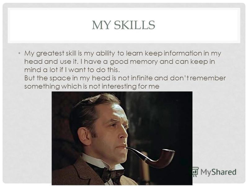 MY SKILLS My greatest skill is my ability to learn keep information in my head and use it. I have a good memory and can keep in mind a lot if I want to do this. But the space in my head is not infinite and dont remember something which is not interes