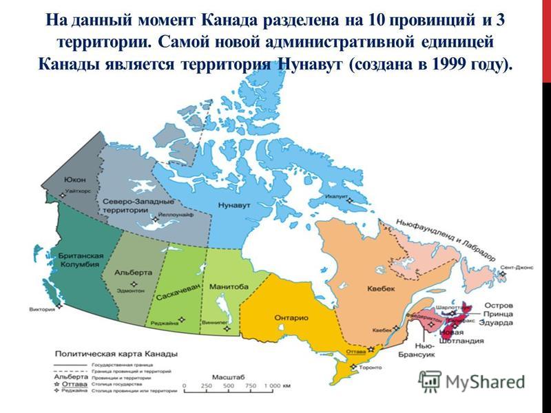 На данный момент Канада разделена на 10 провинций и 3 территории. Самой новой административной единицей Канады является территория Нунавут (создана в 1999 году).