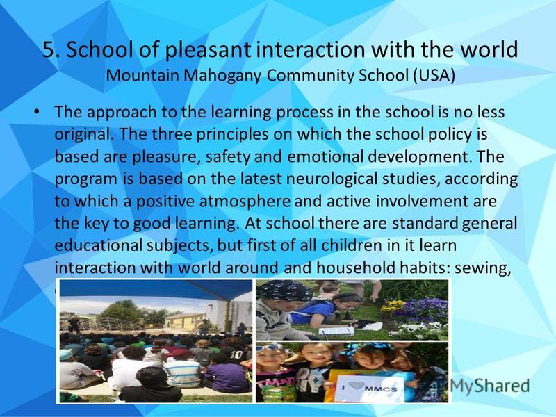 5. School of pleasant interaction with the world Mountain Mahogany Community School (USA) The approach to the learning process in the school is no less original. The three principles on which the school policy is based are pleasure, safety and emotio