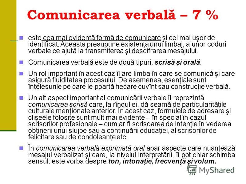 Comunicarea verbală – 7 % este cea mai evidentă formă de comunicare şi cel mai uşor de identificat. Aceasta presupune existenţa unui limbaj, a unor coduri verbale ce ajută la transmiterea şi descifrarea mesajului. Comunicarea verbală este de două tip
