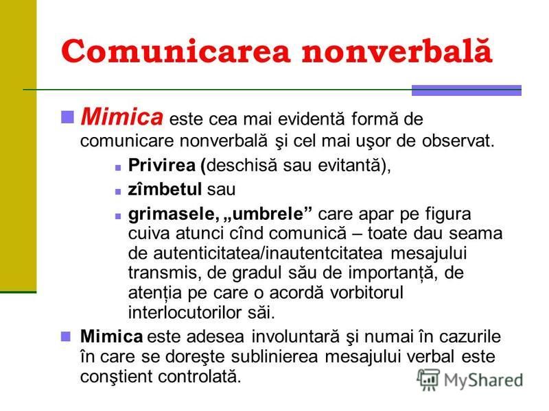 Comunicarea nonverbală Mimica este cea mai evidentă formă de comunicare nonverbală şi cel mai uşor de observat. Privirea (deschisă sau evitantă), zîmbetul sau grimasele, umbrele care apar pe figura cuiva atunci cînd comunică – toate dau seama de aute