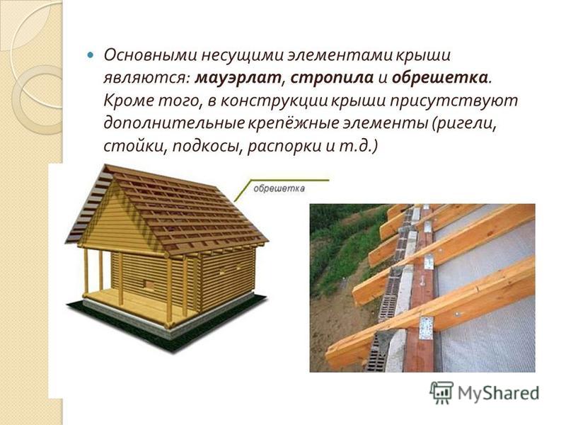 Основными несущими элементами крыши являются : мауэрлат, стропила и обрешетка. Кроме того, в конструкции крыши присутствуют дополнительные крепёжные элементы ( ригели, стойки, подкосы, распорки и т. д.)