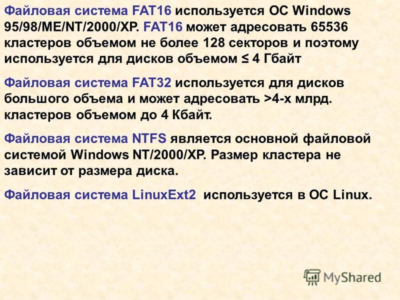Файловая система FAT16 используется ОС Windows 95/98/ME/NT/2000/XP. FAT16 может адресовать 65536 кластеров объемом не более 128 секторов и поэтому используется для дисков объемом 4 Гбайт Файловая система FAT32 используется для дисков большого объема 