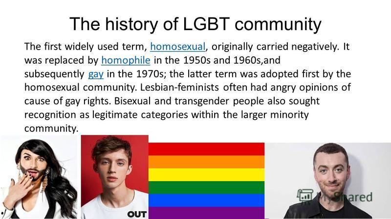 The history of LGBT community The first widely used term, homosexual, originally carried negatively. It was replaced by homophile in the 1950s and 1960s,and subsequently gay in the 1970s; the latter term was adopted first by the homosexual community.
