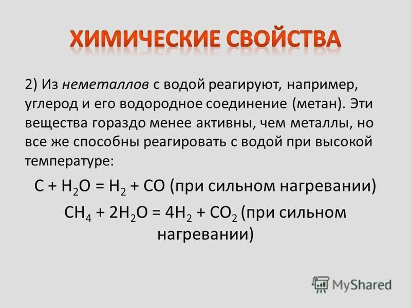 2) Из неметаллов с водой реагируют, например, углерод и его водородное соединение (метан). Эти вещества гораздо менее активны, чем металлы, но все же способны реагировать с водой при высокой температуре: C + H 2 O = H 2 + CO (при сильном нагревании) 