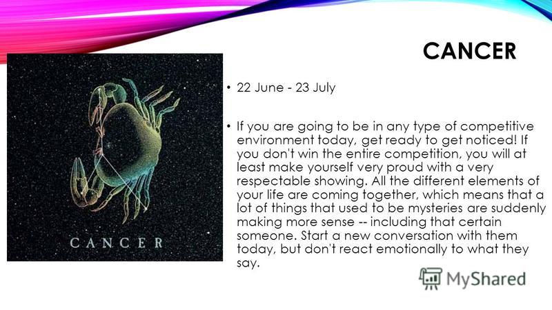 CANCER 22 June - 23 July If you are going to be in any type of competitive environment today, get ready to get noticed! If you don't win the entire competition, you will at least make yourself very proud with a very respectable showing. All the diffe