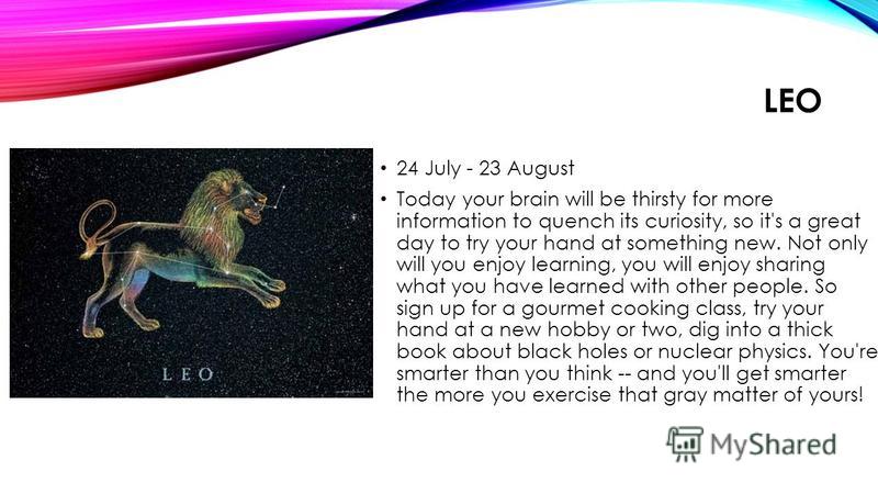 LEO 24 July - 23 August Today your brain will be thirsty for more information to quench its curiosity, so it's a great day to try your hand at something new. Not only will you enjoy learning, you will enjoy sharing what you have learned with other pe