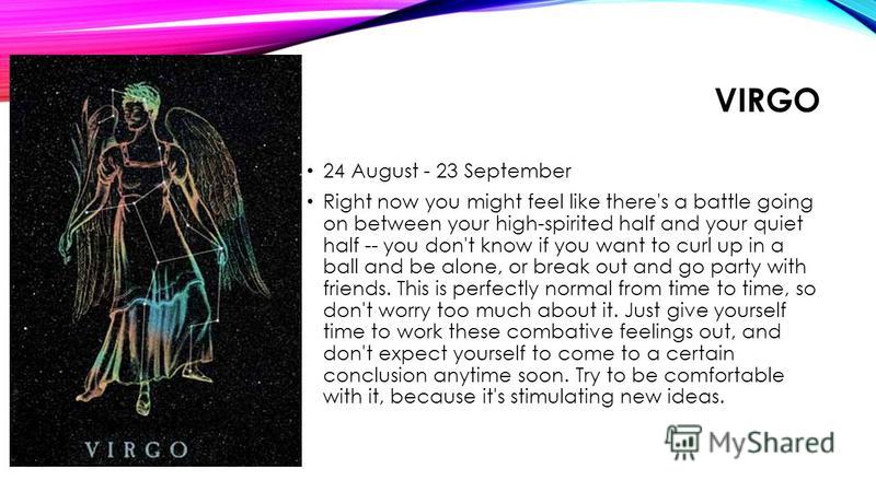 VIRGO 24 August - 23 September Right now you might feel like there's a battle going on between your high-spirited half and your quiet half -- you don't know if you want to curl up in a ball and be alone, or break out and go party with friends. This i