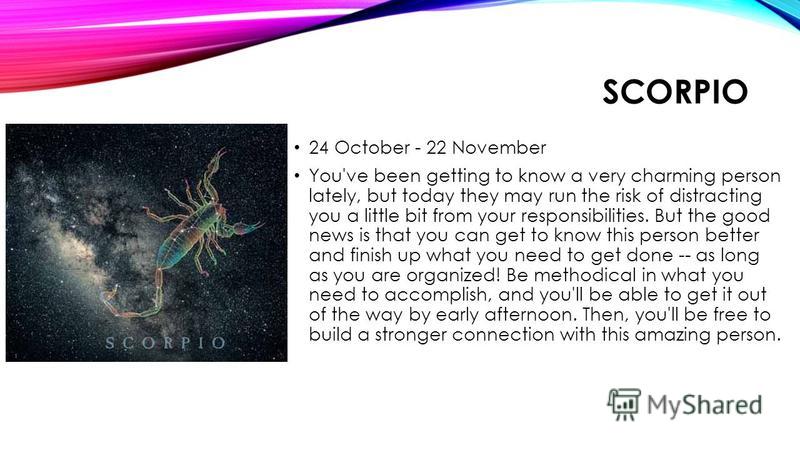 SCORPIO 24 October - 22 November You've been getting to know a very charming person lately, but today they may run the risk of distracting you a little bit from your responsibilities. But the good news is that you can get to know this person better a