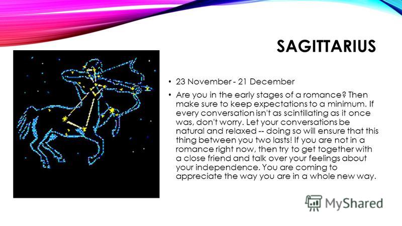 SAGITTARIUS 23 November - 21 December Are you in the early stages of a romance? Then make sure to keep expectations to a minimum. If every conversation isn't as scintillating as it once was, don't worry. Let your conversations be natural and relaxed 