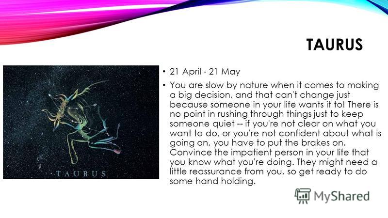 TAURUS 21 April - 21 May You are slow by nature when it comes to making a big decision, and that can't change just because someone in your life wants it to! There is no point in rushing through things just to keep someone quiet -- if you're not clear