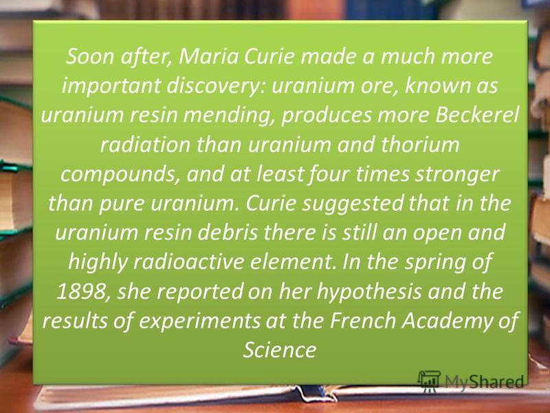 Soon after, Maria Curie made a much more important discovery: uranium ore, known as uranium resin mending, produces more Beckerel radiation than uranium and thorium compounds, and at least four times stronger than pure uranium. Curie suggested that i