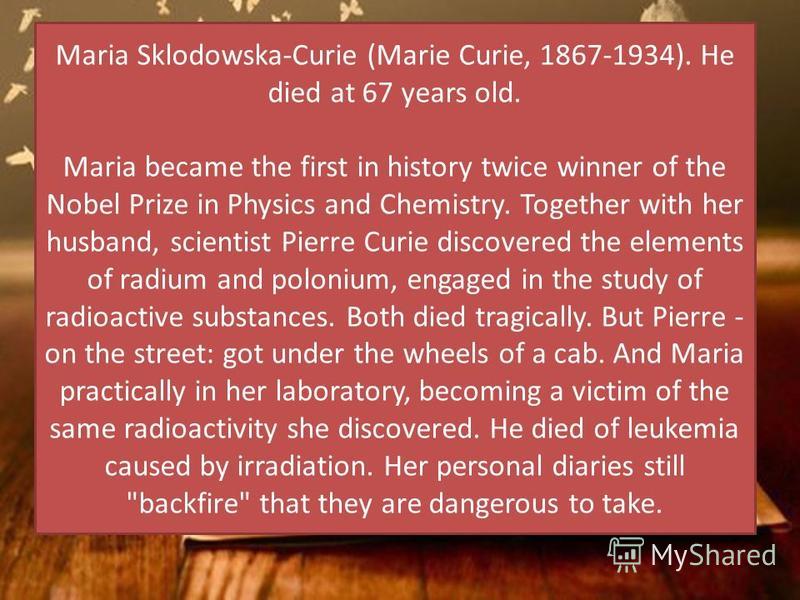 Maria Sklodowska-Curie (Marie Curie, 1867-1934). He died at 67 years old. Maria became the first in history twice winner of the Nobel Prize in Physics and Chemistry. Together with her husband, scientist Pierre Curie discovered the elements of radium 