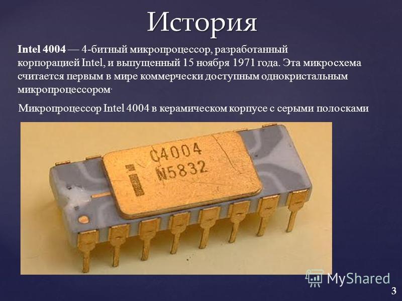 История Микропроцессор Intel 4004 в керамическом корпусе с серыми полосками Intel 4004 4-битный микропроцессор, разработанный корпорацией Intel, и выпущенный 15 ноября 1971 года. Эта микросхема считается первым в мире коммерчески доступным однокриста