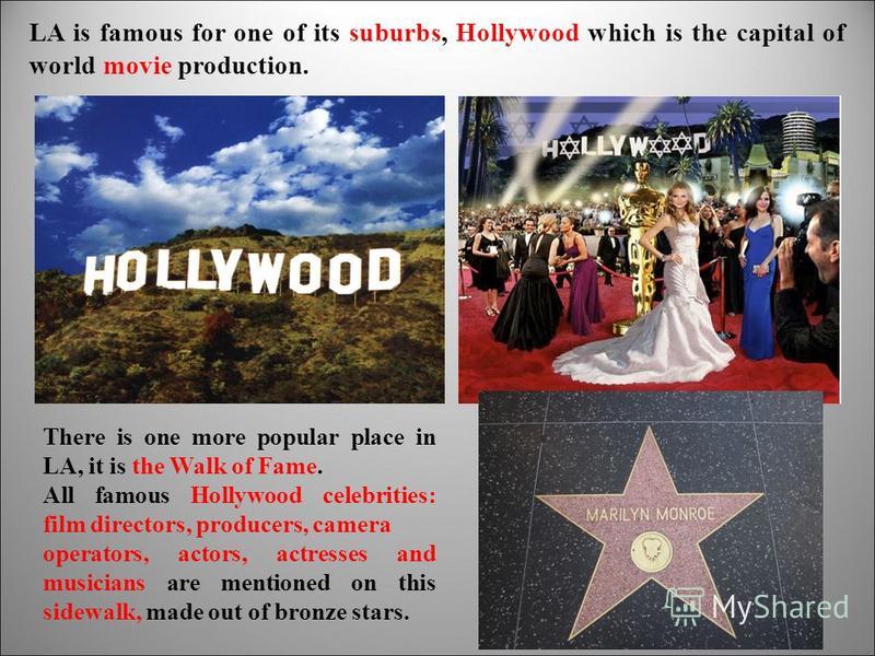 LA is famous for one of its suburbs, Hollywood which is the capital of world movie production. There is one more popular place in LA, it is the Walk of Fame. All famous Hollywood celebrities: film directors, producers, camera operators, actors, actre
