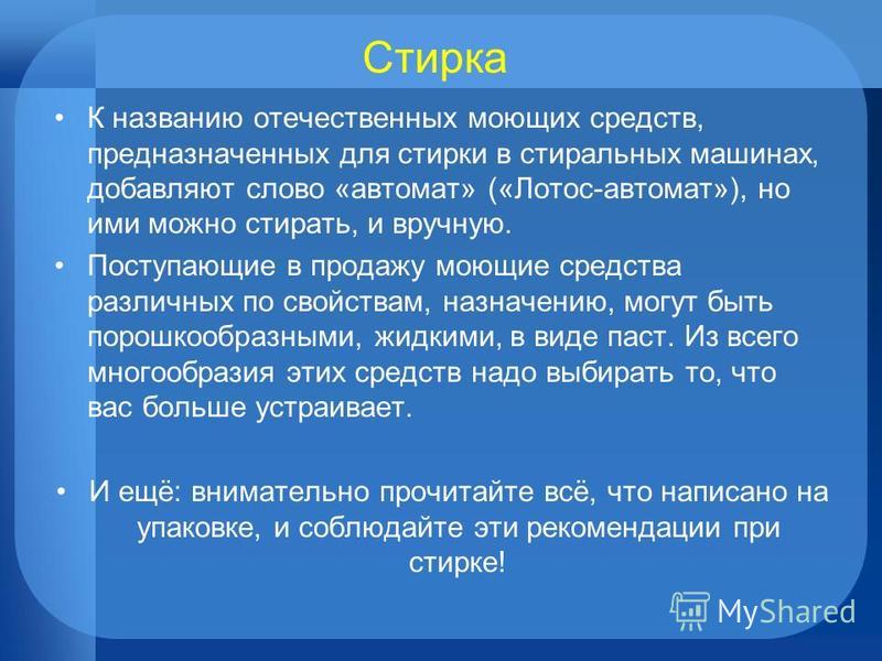 Стирка К названию отечественных моющих средств, предназначенных для стирки в стиральных машинах, добавляют слово «автомат» («Лотос-автомат»), но ими можно стирать, и вручную. Поступающие в продажу моющие средства различных по свойствам, назначению, м