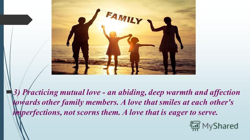 3) Practicing mutual love - an abiding, deep warmth and affection towards other family members. A love that smiles at each other's imperfections, not scorns them. A love that is eager to serve.
