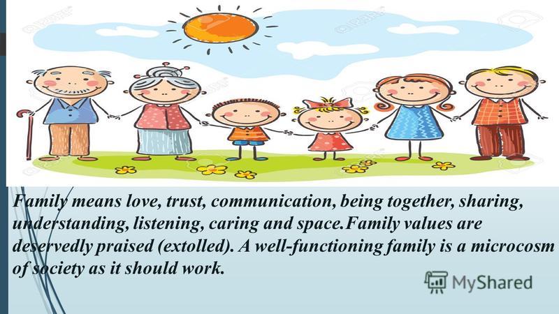 Family means love, trust, communication, being together, sharing, understanding, listening, caring and space.Family values are deservedly praised (extolled). A well-functioning family is a microcosm of society as it should work.