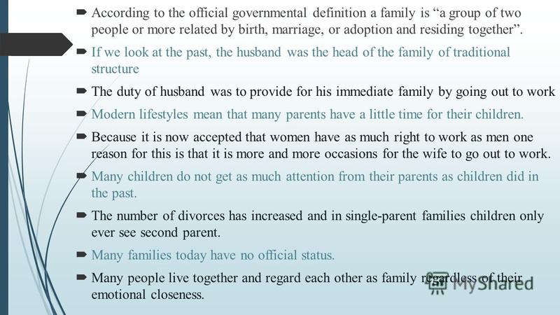 According to the official governmental definition a family is a group of two people or more related by birth, marriage, or adoption and residing together. If we look at the past, the husband was the head of the family of traditional structure The dut