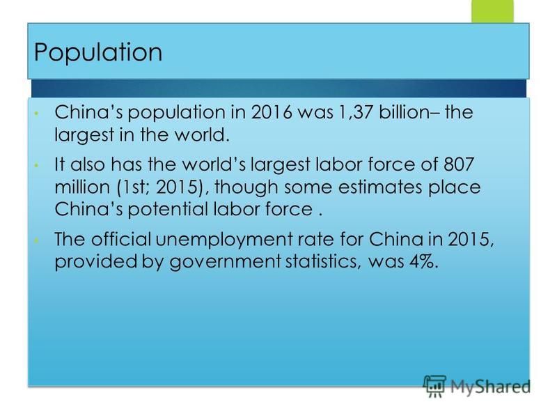 Population Chinas population in 2016 was 1,37 billion– the largest in the world. It also has the worlds largest labor force of 807 million (1st; 2015), though some estimates place Chinas potential labor force. The official unemployment rate for China