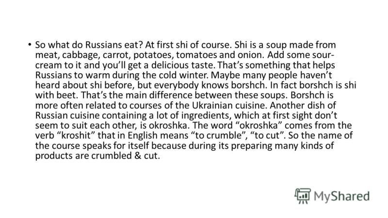 So what do Russians eat? At first shi of course. Shi is a soup made from meat, cabbage, carrot, potatoes, tomatoes and onion. Add some sour- cream to it and youll get a delicious taste. Thats something that helps Russians to warm during the cold wint