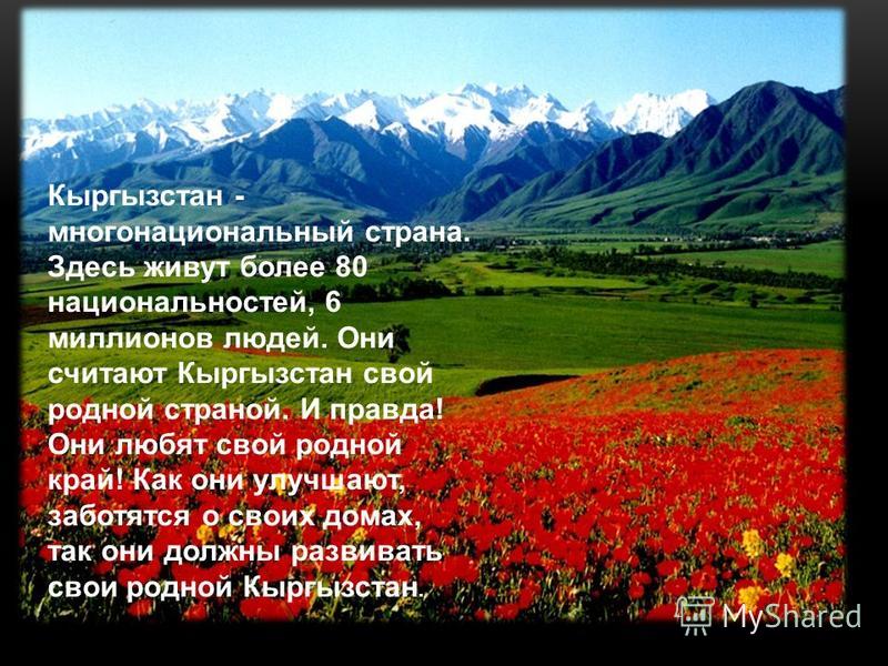 . Кыргызстан - многонациональный страна. Здесь живут более 80 национальностей, 6 миллионов людей. Они считают Кыргызстан свой родной страной. И правда! Они любят свой родной край! Как они улучшают, заботятся о своих домах, так они должны развивать св