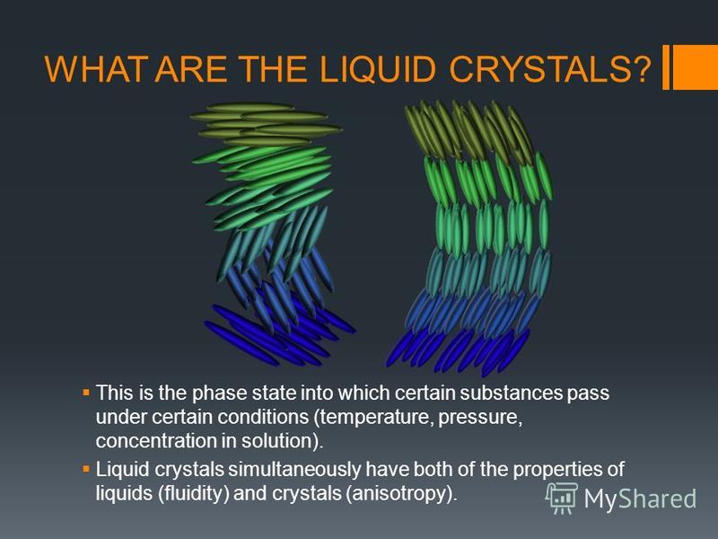 WHAT ARE THE LIQUID CRYSTALS? This is the phase state into which certain substances pass under certain conditions (temperature, pressure, concentration in solution). Liquid crystals simultaneously have both of the properties of liquids (fluidity) and