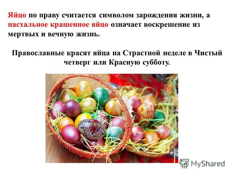 Яйцо по праву считается символом зарождения жизни, а пасхальное крашенное яйцо означает воскрешение из мертвых и вечную жизнь. Православные красят яйца на Страстной неделе в Чистый четверг или Красную субботу.