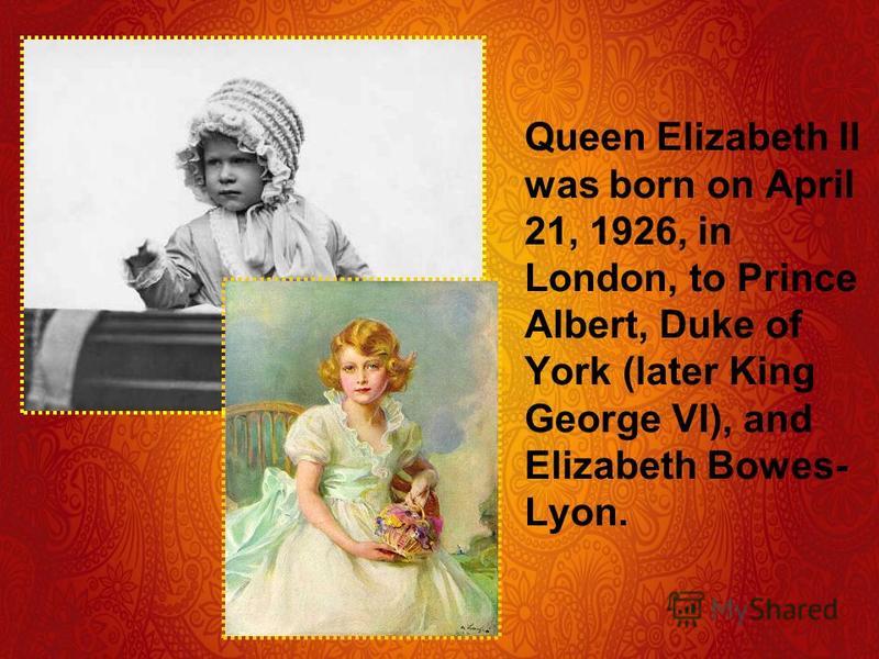 Queen Elizabeth II was born on April 21, 1926, in London, to Prince Albert, Duke of York (later King George VI), and Elizabeth Bowes- Lyon.