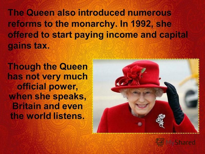 The Queen also introduced numerous reforms to the monarchy. In 1992, she offered to start paying income and capital gains tax. Though the Queen has not very much official power, when she speaks, Britain and even the world listens.