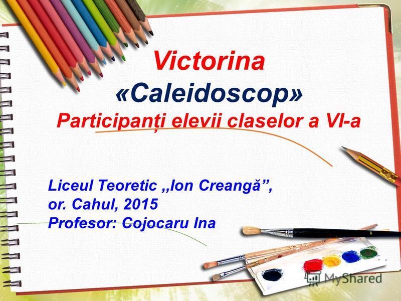 Victorina «Caleidoscop» Participanţi elevii claselor a VI-a Liceul Teoretic,,Ion Creangă, or. Cahul, 2015 Profesor: Cojocaru Ina