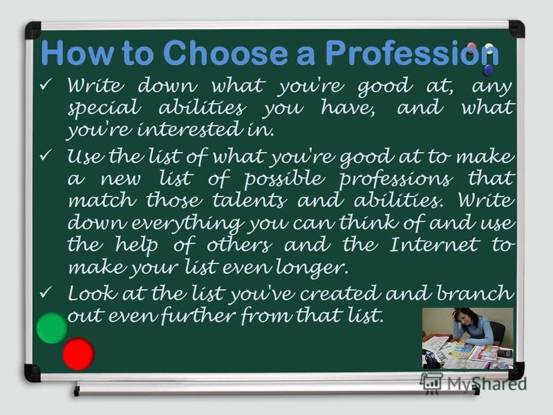 How to Choose a Profession Write down what you're good at, any special abilities you have, and what you're interested in. Use the list of what you're good at to make a new list of possible professions that match those talents and abilities. Write dow