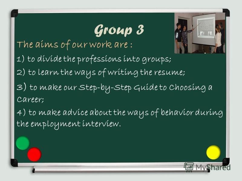 Group 3 The aims of our work are : 1) to divide the professions into groups; 2) to learn the ways of writing the resume; 3) to make our Step-by-Step Guide to Choosing a Career; 4) to make advice about the ways of behavior during the employment interv