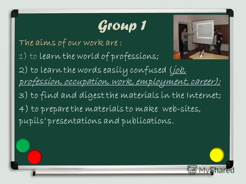 Group 1 The aims of our work are : 1) to learn the world of professions; 2) to learn the words easily confused (job, profession, occupation, work, employment, career); 3) to find and digest the materials in the Internet; 4) to prepare the materials t