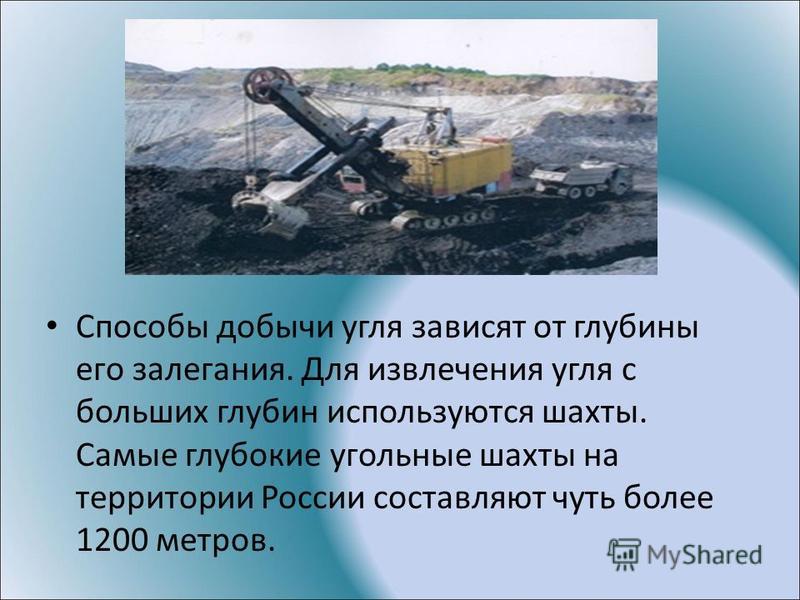 Способы добычи угля зависят от глубины его залегания. Для извлечения угля с больших глубин используются шахты. Самые глубокие угольные шахты на территории России составляют чуть более 1200 метров.