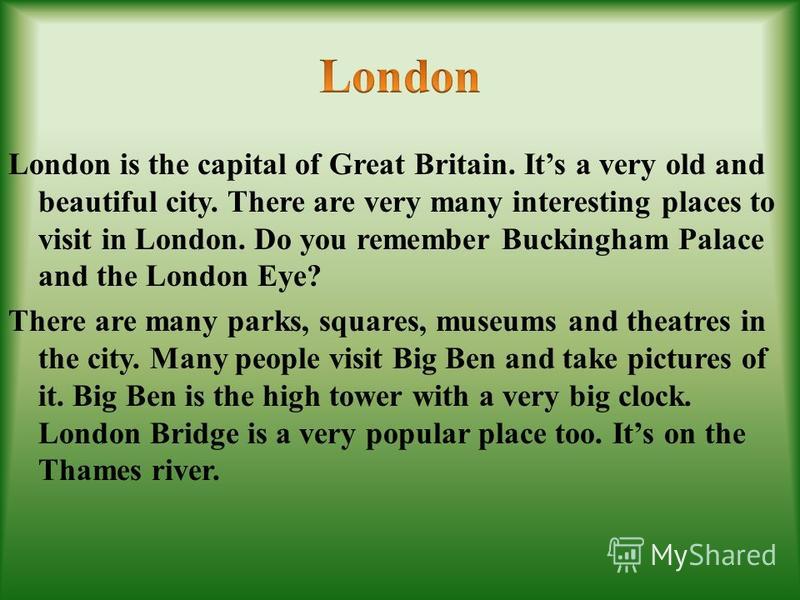 London is the capital of Great Britain. Its a very old and beautiful city. There are very many interesting places to visit in London. Do you remember Buckingham Palace and the London Eye? There are many parks, squares, museums and theatres in the cit
