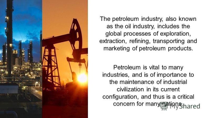 The petroleum industry, also known as the oil industry, includes the global processes of exploration, extraction, refining, transporting and marketing of petroleum products. Petroleum is vital to many industries, and is of importance to the maintenan
