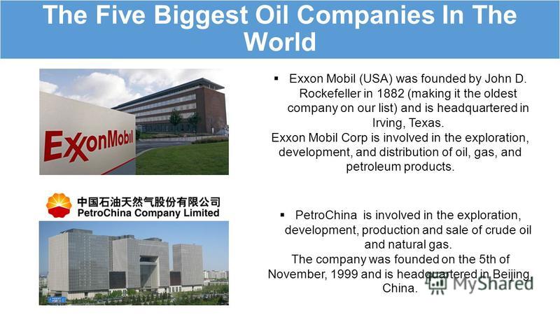 The Five Biggest Oil Companies In The World Exxon Mobil (USA) was founded by John D. Rockefeller in 1882 (making it the oldest company on our list) and is headquartered in Irving, Texas. Exxon Mobil Corp is involved in the exploration, development, a